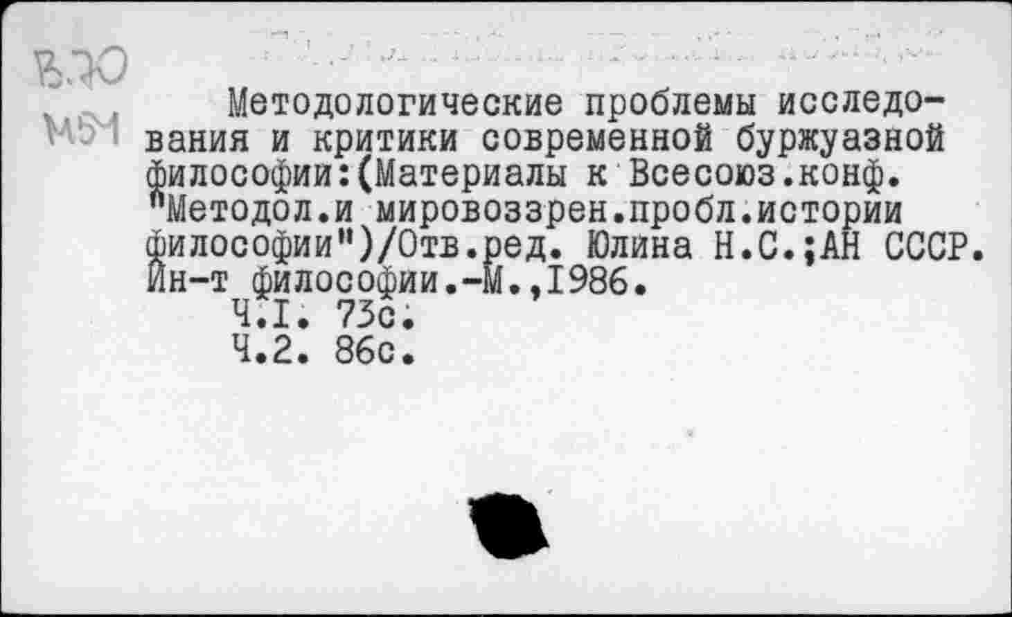 ﻿
Методологические проблемы исследования и критики современной буржуазной философии:(Материалы к Всесоюз.конф. "Методол.и мировоззрен.пробл.истории философии")/Отв.ред. Юлина Н.С.;АН СССР Йн-т философии.-М.,1986.
4.1.	73с.
4.2.	86с.